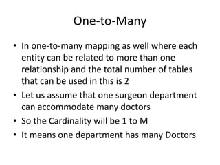 One-to-Many
• In one-to-many mapping as well where each
entity can be related to more than one
relationship and the total number of tables
that can be used in this is 2
• Let us assume that one surgeon department
can accommodate many doctors
• So the Cardinality will be 1 to M
• It means one department has many Doctors
 