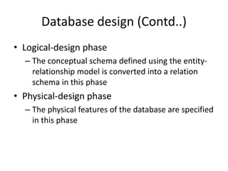 Database design (Contd..)
• Logical-design phase
– The conceptual schema defined using the entity-
relationship model is converted into a relation
schema in this phase
• Physical-design phase
– The physical features of the database are specified
in this phase
 
