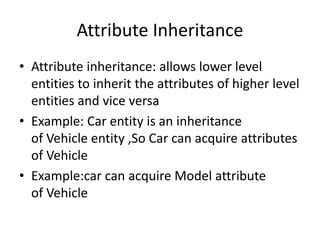 Attribute Inheritance
• Attribute inheritance: allows lower level
entities to inherit the attributes of higher level
entities and vice versa
• Example: Car entity is an inheritance
of Vehicle entity ,So Car can acquire attributes
of Vehicle
• Example:car can acquire Model attribute
of Vehicle
 