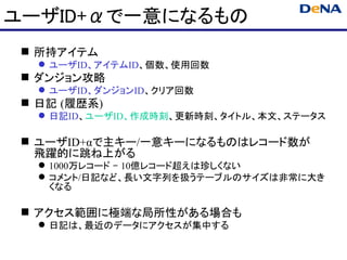 ユーザID+αで一意になるもの
  所持アイテム
    ユーザID、アイテムID、個数、使用回数
  ダンジョン攻略
    ユーザID、ダンジョンID、クリア回数
  日記 (履歴系)
    日記ID、ユーザID、作成時刻、更新時刻、タイトル、本文、ステータス

  ユーザID+αで主キー/一意キーになるものはレコード数が
   飛躍的に跳ね上がる
    1000万レコード – 10億レコード超えは珍しくない
    コメント/日記など、長い文字列を扱うテーブルのサイズは非常に大き
     くなる

  アクセス範囲に極端な局所性がある場合も
    日記は、最近のデータにアクセスが集中する
 