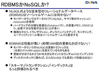 RDBMSかNoSQLか?
  MySQLのような従来型のリレーショナルデータベース
   (RDBMS)はソーシャルゲームには向かない?
   モバゲータウンではデータストアにMySQL、サマリ等のキャッシュに
    memcachedを使用
   ハードウェアの大幅な高速化(Nehalem CPU、大容量メモリ、SSD)によ
    り、必要十分な性能が出せることが多い
   複雑なクエリ、トランザクション、オンラインバックアップ、モニタリング、
    ユーティリティツール等はソーシャルゲームでも重宝する


  RDBMSは性能が悪い (秒間1000回の更新もさばけない) ?
   モバゲータウンでのMySQLの更新トラフィックは
    1台あたり10,000 update/sを超えているものもある
   更新がさばけるかどうかの大きなポイントはランダムI/Oとインデックス
   ディスクI/Oネックに陥れば、どんなNoSQLでも満足いく性能は出ない

  「スキーマ」「トランザクション」「インデックス」は
   もっと評価されるべき
 