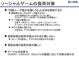 ソーシャルゲームの負荷対策
 「初動ユーザ数が急増しうる」とは何を意味するか
   開始間もないうちはデータ量が少ない
    – よほど問題あるクエリを実行していない限り、
      どんなデータベースを用いても性能面では問題ない
   データ量が激増する
    – 注意すべきは「ユーザID + α」をキーとしたテーブル
    – データベースサイズが1日数GB単位で増えることはざら
   やがて急激に遅くなる
    – 分岐点は、アクセス範囲がメモリにおさまらなくなる段階


 参照処理の負荷対策はそれほど難しくない
   スレーブを追加し、アクセスを分散させれば良い

 更新処理の負荷対策が難しい

 テーブルの性質や、
  INSERT / UPDATE / DELETEの頻度に応じて対策は変わる
 