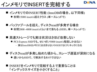 インメモリでINSERTを完結する
  インメモリでのINSERT性能 (InnoDBの場合。以下同様)
    秒間15000 insert/s超えクラス (単一スレッドで)


  バッファプールを超え、ディスクreadが多発する場合
    秒間2000 -4000 insert/sくらいまで落ちる (HDD、単一スレッドで)


  高速ストレージでも実は状況はさほど改善しない
    PCI-Express SSDでも、せいぜい5000 insert/s程度しか出ない
      – 実はInnoDBはメモリにおさまらないINSERTはCPUネックになる


  ディスクreadが多発し始めた頃から、スレーブ遅延が深刻になる
    遅いからSSDで、で解決するわけではない


  INSERTをインメモリで完結する上で重要なことは
   「インデックスサイズを小さくすること」
 