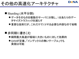 その他の高速化アーキテクチャ

 Sharding (水平分割)
   データそのものを複数のサーバに分散し、1台あたりのデー
    タサイズ/トラフィックを減らす
   重要な技術だが、これだけで1コマは必要な内容なので省略


 非同期に書きこむ
   瞬間最大風速が極端に大きいものに対して効果的
   Q4Mが定番。「インデックスの無いテーブル」でも
    実現は可能
 
