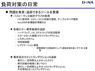 負荷対策の日常
 問題を発見・追跡できるツールを整備
  パフォーマンス統計グラフの取得
   – CPU使用率、IOPS、CRUD別実行頻度、テーブルサイズ推移
   – InnoDBの各種統計情報など

  各種エラー/異常数値の追跡
   –   ハードウェア、OS、ミドルウェアの死活監視
   –   エラーとなった接続/クエリ/トランザクション
   –   レスポンスタイム
   –   同時接続数
   –   レプリケーション遅延
                開発環境では意図的にレプリ遅延状態を起こすテストも実
                 施


  異常系のクエリ/トランザクションの追跡
   – 実行に一定時間以上かかったクエリ
   – 実行回数の極端に多いクエリ
   – 実行に一定時間以上かかったトランザクションと、
     その原因となったトランザクション
 