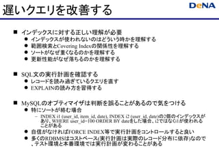 遅いクエリを改善する
 インデックスに対する正しい理解が必要
     インデックスが使われないのはどういう時かを理解する
     範囲検索とCovering Indexの関係性を理解する
     ソートがなぜ重くなるのかを理解する
     更新性能がなぜ落ちるのかを理解する

 SQL文の実行計画を確認する
   レコードを読み過ぎているクエリを直す
   EXPLAINの読み方を習得する

 MySQLのオプティマイザは判断を誤ることがあるので気をつける
   特にソートが絡む場合
      – INDEX i1 (user_id, item_id, date), INDEX i2 (user_id, date)の2個のインデックスが
        あり、WHERE user_id=100 ORDER BY dateをした場合、i2ではなくi1が使われる
        ことがある
   自信がなければFORCE INDEX等で実行計画をコントロールすると良い
   多くのRDBMSはコストベース(実行計画は実際のレコード分布に依存)なので
    、テスト環境と本番環境では実行計画が変わることがある
 