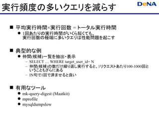 実行頻度の多いクエリを減らす

 平均実行時間×実行回数 = トータル実行時間
  1回あたりの実行時間がいくら短くても、
   実行回数の極端に多いクエリは性能問題を起こす

 典型的な例
  仲間(候補)一覧を抽出・表示
     – SELECT … WHERE target_user_id= N
     – 仲間(候補)の数だけ繰り返し実行すると、1リクエストあたり100-1000回と
       いうこともざらにある
     – IN句で1回で済ませると良い


 有用なツール
  mk-query-digest (Maatkit)
  mprofile
  mysqldumpslow
 