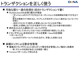 トランザクションを正しく使う
 可能な限り一連の処理を1回のトランザクションで書く
  MySQL(InnoDB)を使う最大の理由
   – 「ダンジョンAのクリアフラグを立てる→ダンジョンCの攻略開始可能フラグを立て
     る」
     前半の更新だけで終わると、クリアしたが次のダンジョンに進めないというハマリ
     状態に
   – 1回のリクエストで1箇所しか更新しないということはまず無い
   – 1箇所しか更新しなくてもその途中でエラーが起こると中途半端な状態に
  例外をとらえたら適切にロールバックする
   – 握りつぶしてコミットしてはいけない(中間状態で確定してしまう)
  トランザクション非対応のテーブルを更新→InnoDBを更新
   →ロールバック
   – InnoDBだけがロールバックされるので、矛盾した状態になる


 楽観ロックによる整合性管理
  複数のトランザクションにまたがって整合性を管理したい場合に効果的
   – 例：チケットの在庫があることを確認→購入
  Versionパターンとして知られる
 