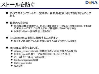 ストールを防ぐ
  すべてのクライアントが一定時間(1秒未満-数秒)何もできなくなることが
   ある

  観測される症状
    同時接続数が激増する、あるいは接続エラーになる(1秒間に1000リクエスト
     の来るサービスで、2秒間止まれば接続数は2000になりうる)
    レスポンスが一定時間以上返らない

  主にRDBMSの実装に起因することが多い
    知っていれば防げるものが多いのでベストプラクティスに従う

  MySQLの場合であれば..
      pthread_create()/clone() (接続時にスレッドが生成される場合)
      LOCK_open (巨大テーブルのDROP, FLUSH TABLE)
      バーストライト(Log Preflush等)
      Rollback Segments制限
      Buffer pool mutex
      などなど
 
