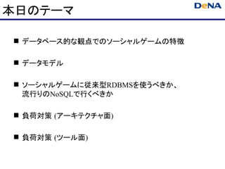 本日のテーマ

 データベース的な観点でのソーシャルゲームの特徴

 データモデル

 ソーシャルゲームに従来型RDBMSを使うべきか、
  流行りのNoSQLで行くべきか

 負荷対策 (アーキテクチャ面)

 負荷対策 (ツール面)
 