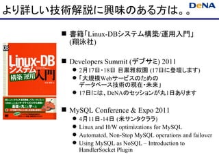 より詳しい技術解説に興味のある方は。。

      書籍「Linux-DBシステム構築/運用入門」
       (翔泳社)

      Developers Summit (デブサミ) 2011
         2月17日・18日 目黒雅叙園 (17日に登壇します)
         「大規模Webサービスのための
          データベース技術の現在・未来」
         17日には、DeNAのセッションが丸1日あります

      MySQL Conference & Expo 2011
           4月11日-14日 (米サンタクララ)
           Linux and H/W optimizations for MySQL
           Automated, Non-Stop MySQL operations and failover
           Using MySQL as NoSQL – Introduction to
            HandlerSocket Plugin
 