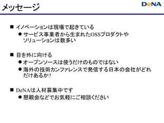 メッセージ
  イノベーションは現場で起きている
    サービス事業者から生まれたOSSプロダクトや
     ソリューションは数多い

  目を外に向ける
    オープンソースは使うだけのものではない
    海外の技術カンファレンスで発信する日本の会社がどれ
     だけあるか?

  DeNAは人材募集中です
     懇親会などでお気軽にご相談ください
 