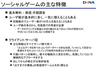 ソーシャルゲームの主な特徴
 基本無料 + 都度/月額課金
 ユーザ数が基本的に多く、一気に増えることもある
  初動数日でユーザー数が100万人を超えることもある
  ユーザ数の多さから、性能面での考慮が必要
   – データモデリングは実装とは切り離されるべきというのが原則だが、
     やばいところは工夫しないと破綻する


 クライアント/サーバ型
  主な情報はすべてサーバ側で持つ
   – 「どんなデータを持つか」というデータベース的な知見、「いかにして安定化・
     高速化するか」といったインフラ技術の知見などが求められる
  行動パターンを解析し、個々の機能の人気を分析し、改善していくという
   継続的なアプローチをする
  出してからの修正が比較的容易
  「出すまでが勝負」の家庭用ゲームと大きく異なる
 