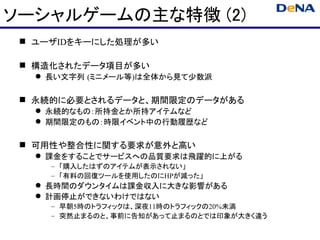 ソーシャルゲームの主な特徴 (2)
  ユーザIDをキーにした処理が多い

  構造化されたデータ項目が多い
    長い文字列 (ミニメール等)は全体から見て少数派

  永続的に必要とされるデータと、期間限定のデータがある
    永続的なもの：所持金とか所持アイテムなど
    期間限定のもの：時限イベント中の行動履歴など

  可用性や整合性に関する要求が意外と高い
    課金をすることでサービスへの品質要求は飛躍的に上がる
     – 「購入したはずのアイテムが表示されない」
     – 「有料の回復ツールを使用したのにHPが減った」
    長時間のダウンタイムは課金収入に大きな影響がある
    計画停止ができないわけではない
     – 早朝5時のトラフィックは、深夜11時のトラフィックの20%未満
     – 突然止まるのと、事前に告知があって止まるのとでは印象が大きく違う
 