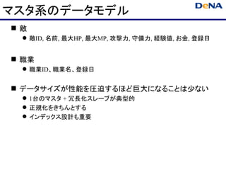 マスタ系のデータモデル
敵
  敵ID, 名前, 最大HP, 最大MP, 攻撃力, 守備力, 経験値, お金, 登録日


 職業
  職業ID、職業名、登録日


 データサイズが性能を圧迫するほど巨大になることは少ない
  1台のマスタ + 冗長化スレーブが典型的
  正規化をきちんとする
  インデックス設計も重要
 