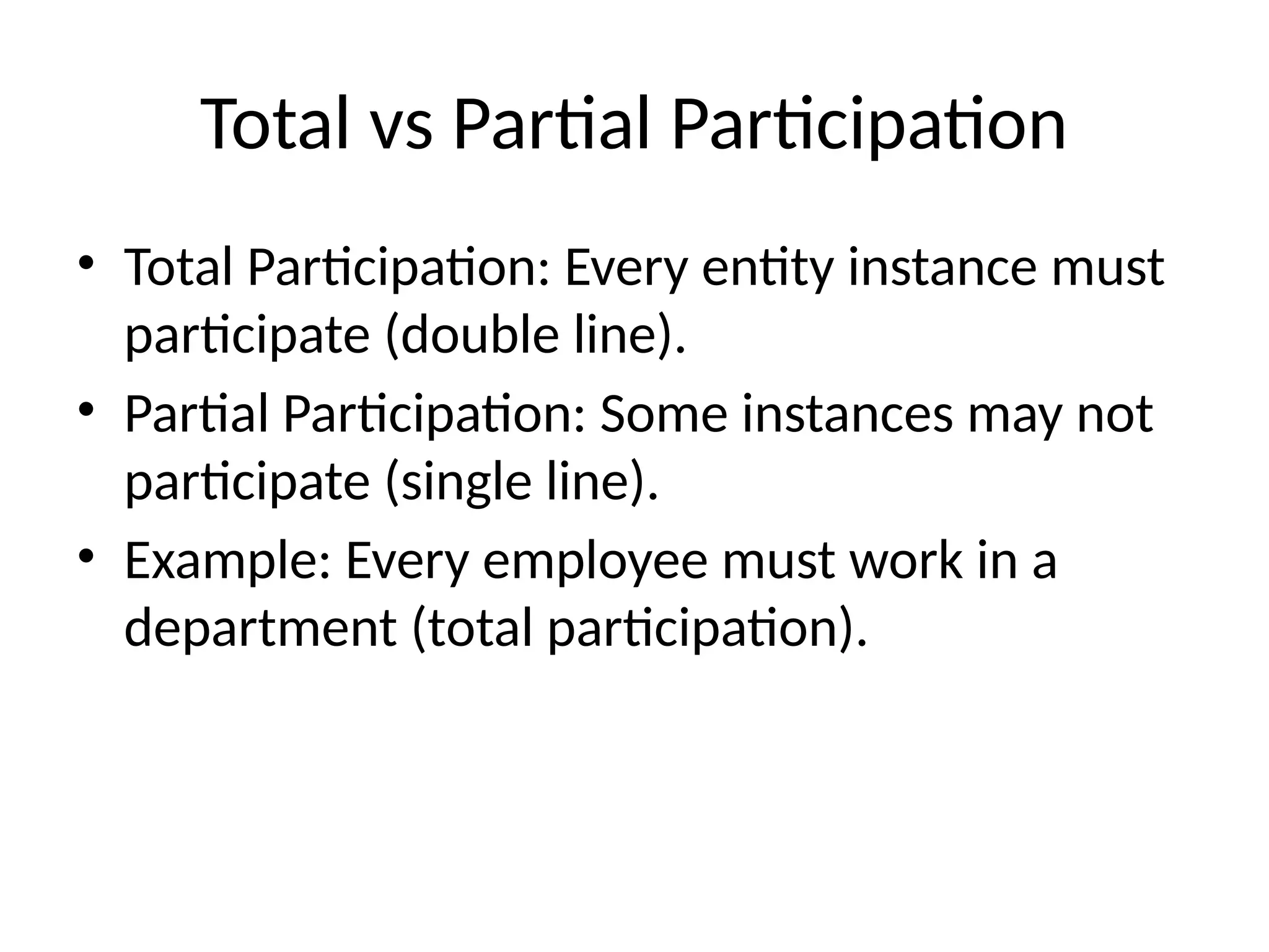 Total vs Partial Participation
• Total Participation: Every entity instance must
participate (double line).
• Partial Participation: Some instances may not
participate (single line).
• Example: Every employee must work in a
department (total participation).
 