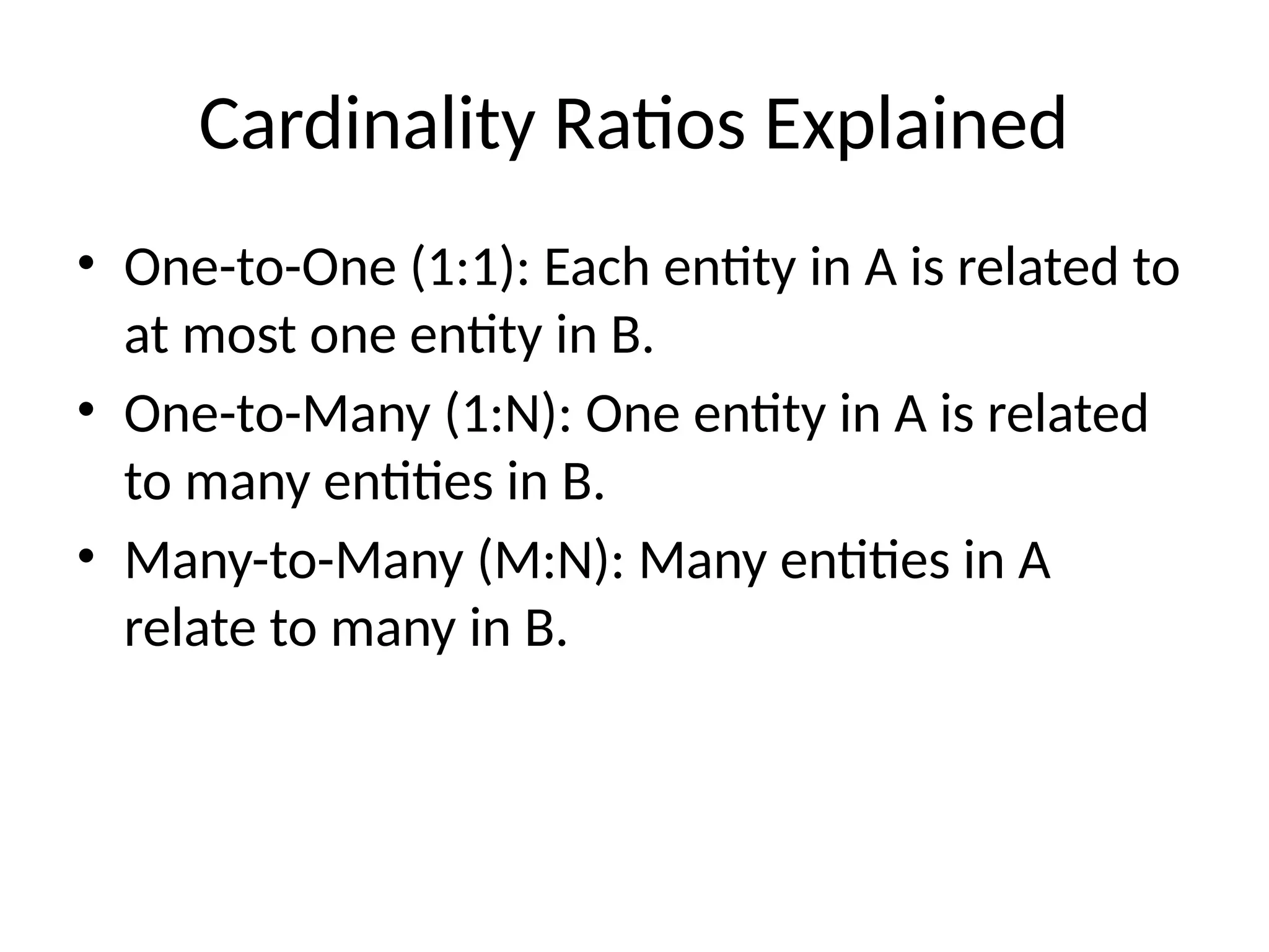 Cardinality Ratios Explained
• One-to-One (1:1): Each entity in A is related to
at most one entity in B.
• One-to-Many (1:N): One entity in A is related
to many entities in B.
• Many-to-Many (M:N): Many entities in A
relate to many in B.
 