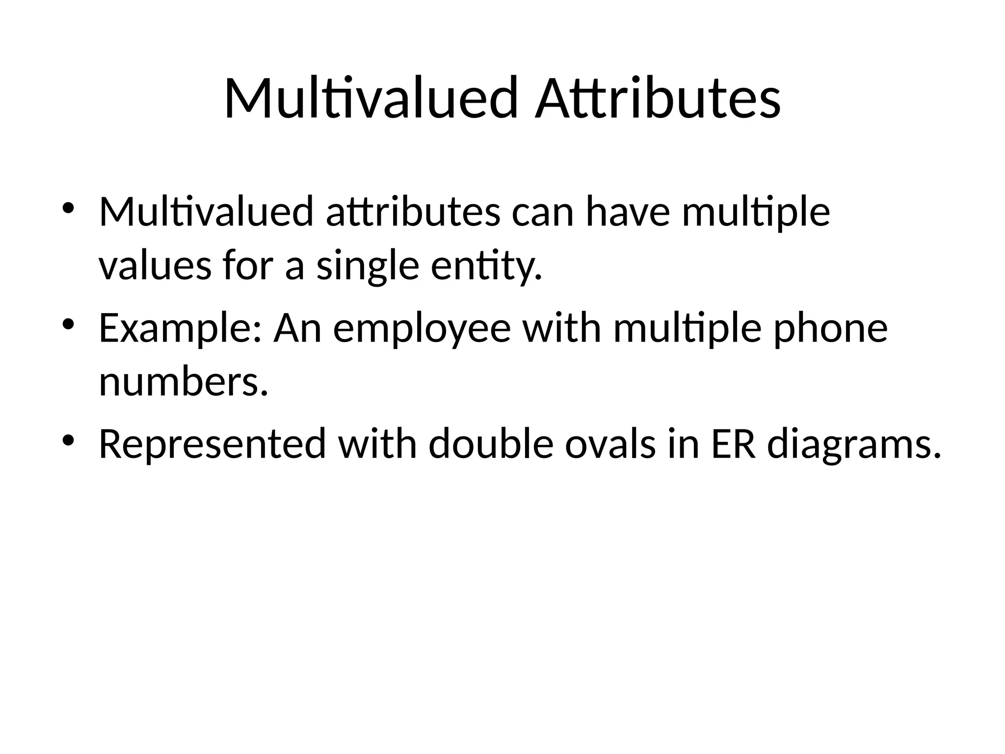 Multivalued Attributes
• Multivalued attributes can have multiple
values for a single entity.
• Example: An employee with multiple phone
numbers.
• Represented with double ovals in ER diagrams.
 