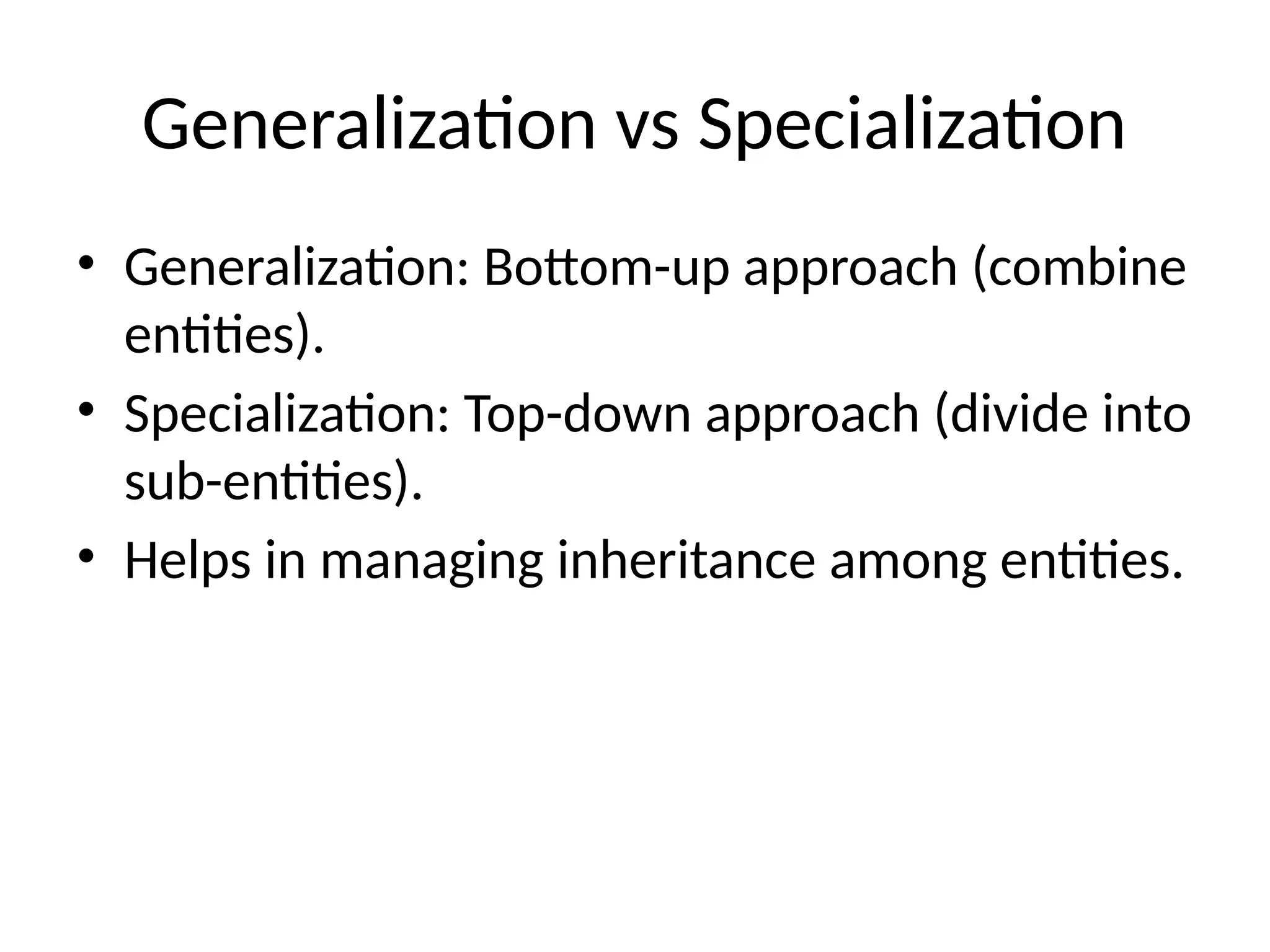 Generalization vs Specialization
• Generalization: Bottom-up approach (combine
entities).
• Specialization: Top-down approach (divide into
sub-entities).
• Helps in managing inheritance among entities.
 