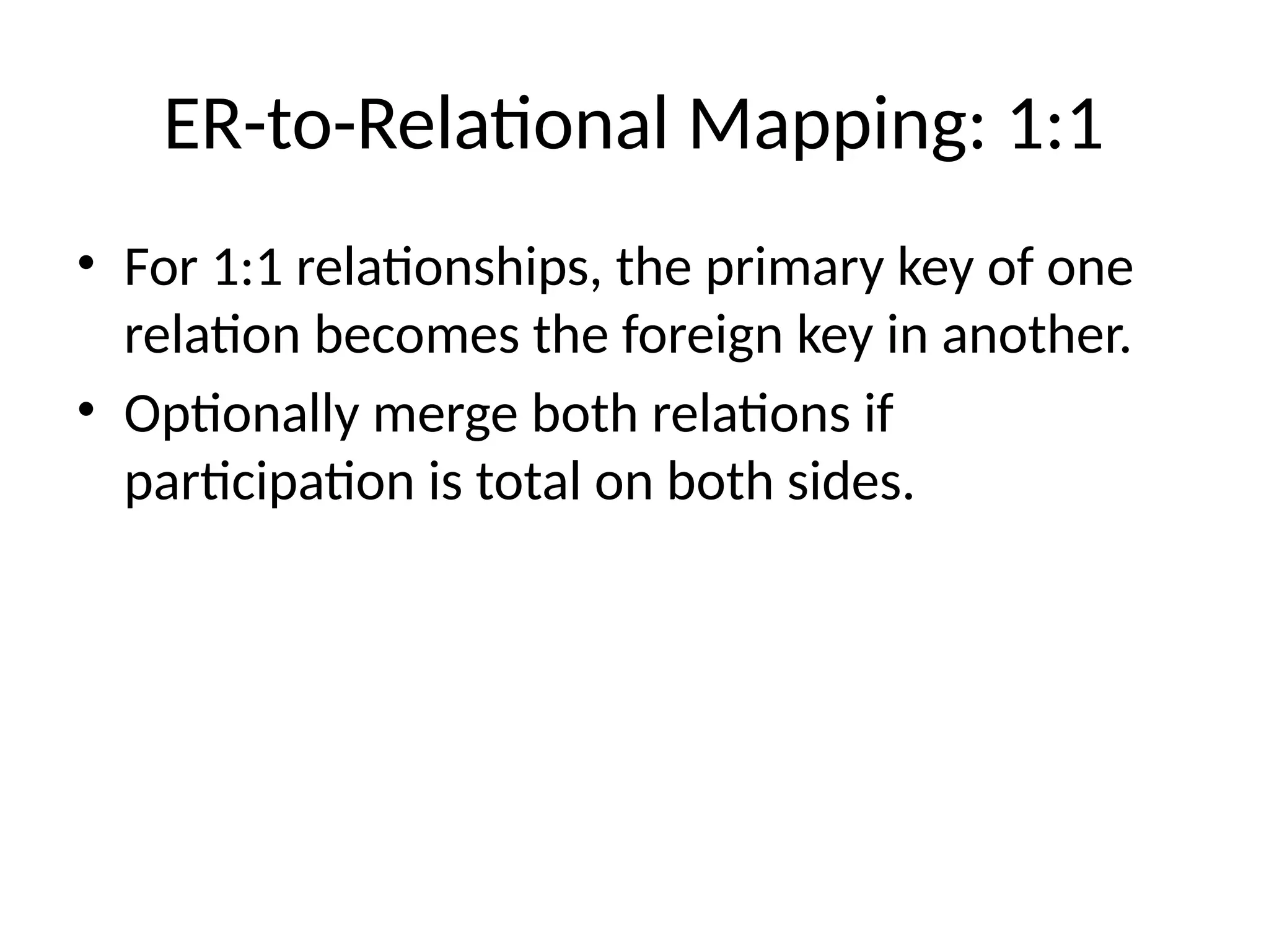 ER-to-Relational Mapping: 1:1
• For 1:1 relationships, the primary key of one
relation becomes the foreign key in another.
• Optionally merge both relations if
participation is total on both sides.
 