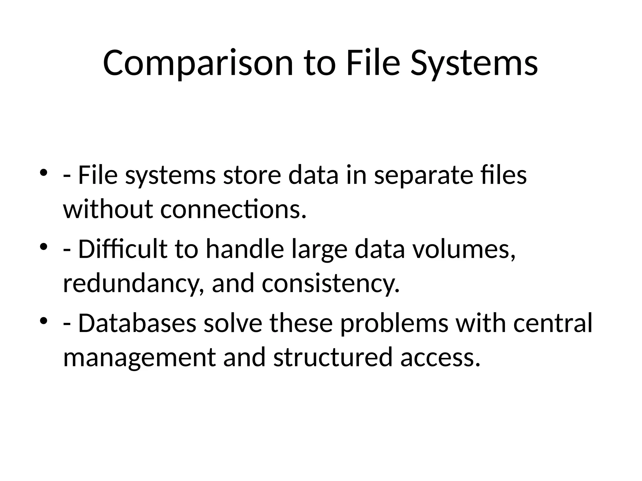 Comparison to File Systems
• - File systems store data in separate files
without connections.
• - Difficult to handle large data volumes,
redundancy, and consistency.
• - Databases solve these problems with central
management and structured access.
 