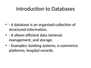 Introduction to Databases
• - A database is an organized collection of
structured information.
• - It allows efficient data retrieval,
management, and storage.
• - Examples: banking systems, e-commerce
platforms, hospital records.
 