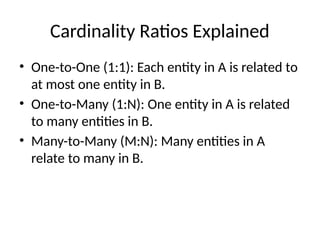 Cardinality Ratios Explained
• One-to-One (1:1): Each entity in A is related to
at most one entity in B.
• One-to-Many (1:N): One entity in A is related
to many entities in B.
• Many-to-Many (M:N): Many entities in A
relate to many in B.
 