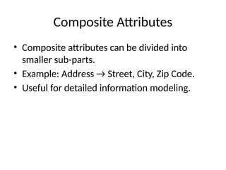 Composite Attributes
• Composite attributes can be divided into
smaller sub-parts.
• Example: Address → Street, City, Zip Code.
• Useful for detailed information modeling.
 