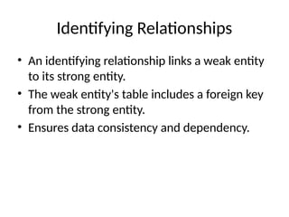 Identifying Relationships
• An identifying relationship links a weak entity
to its strong entity.
• The weak entity's table includes a foreign key
from the strong entity.
• Ensures data consistency and dependency.
 