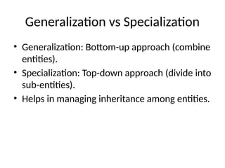 Generalization vs Specialization
• Generalization: Bottom-up approach (combine
entities).
• Specialization: Top-down approach (divide into
sub-entities).
• Helps in managing inheritance among entities.
 