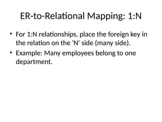 ER-to-Relational Mapping: 1:N
• For 1:N relationships, place the foreign key in
the relation on the 'N' side (many side).
• Example: Many employees belong to one
department.
 