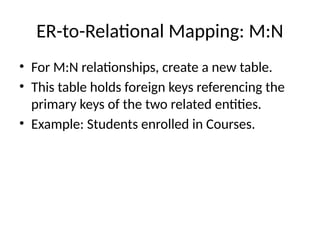 ER-to-Relational Mapping: M:N
• For M:N relationships, create a new table.
• This table holds foreign keys referencing the
primary keys of the two related entities.
• Example: Students enrolled in Courses.
 