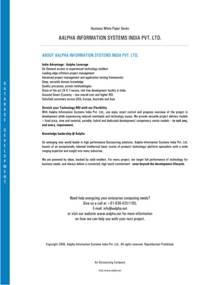 Business White Paper Series

                  AALPHA INFORMATION SYSTEMS INDIA PVT. LTD.

    ABOUT AALPHA INFORMATION SYSTEMS INDIA PVT. LTD.
    India Advantage : Aalpha Leverage
    On Demand access to experienced technology intellect
    Leading edge offshore project management
    Advanced project management and application testing frameworks
    Deep, versatile domain knowledge
D
    Quality processes, proven methodologies
A   State of the art 24 X 7 secure, risk free development facility in India
T   Assured Smart Economy – low overall cost and higher ROI
A   Satisfied customers across USA, Europe, Australia and Asia
B
    Stretch your Technology ROI with our Flexibility
A
    With Aalpha Information Systems India Pvt. Ltd., you enjoy smart control and progress overview of the project in
S   development while experiencing reduced overheads and technology issues. We provide versatile project delivery models
E   – fixed price, time and material, variable, hybrid and dedicated development/ competency center models – to suit any,
    and every, requirement.
D
    Knowledge leadership @ Aalpha
E
V   An emerging new world leader in high performance Outsourcing solutions, Aalpha Information Systems India Pvt. Ltd.
E   boasts of an exceptionally talented intellectual base: scores of product/ technology/ platform specialists with a wide
L   ranging expertise and insight into many industries.
O
    We are powered by ideas, backed by solid intellect. For every project, we target full performance of technology for
P
    business needs, and always deliver a connected, high touch commitment - even beyond the development lifecycle.
M
E
N
T


                          Need help energizing your enterprise computing needs?
                                     Give us a call at +91-836-4251105,
                                           E-mail: info@aalpha.net
                         or visit our website www.aalpha.net for more information
                               on how we can help you with your next project.




       Copyright 2006, Aalpha Information Systems India Pvt. Ltd.. All rights reserved. Reproduction Prohibited.




                                                An Outsourcing Company

                                                    http://www.aalpha.net
 