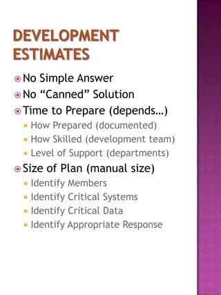  No Simple Answer
 No “Canned” Solution
 Time to Prepare (depends…)
    How Prepared (documented)
    How Skilled (development team)
    Level of Support (departments)
 Size   of Plan (manual size)
    Identify Members
    Identify Critical Systems
    Identify Critical Data
    Identify Appropriate Response
 