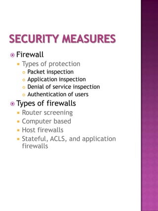  Firewall
     Types of protection
         Packet inspection
         Application inspection
         Denial of service inspection
         Authentication of users
 Types      of firewalls
     Router screening
     Computer based
     Host firewalls
     Stateful, ACLS, and application
      firewalls
 