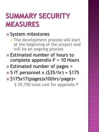  System   milestones
    The development process will start
     at the beginning of the project and
     will be an ongoing process
 Estimated  number of hours to
  complete appendix-F = 10 Hours
 Estimated number of pages =
 5 IT personnel x ($35/hr) = $175
 $175x17(pages)x10(hrs/page)=
     $ 29,750 total cost for appendix-F
 