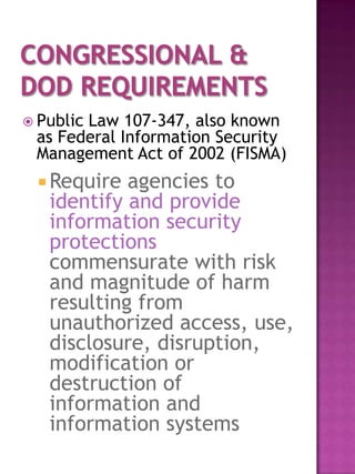  Public
       Law 107-347, also known
 as Federal Information Security
 Management Act of 2002 (FISMA)
  Require  agencies to
   identify and provide
   information security
   protections
   commensurate with risk
   and magnitude of harm
   resulting from
   unauthorized access, use,
   disclosure, disruption,
   modification or
   destruction of
   information and
   information systems
 