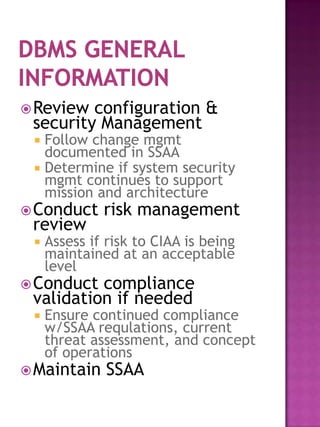  Review configuration &
 security Management
  Follow change mgmt
   documented in SSAA
  Determine if system security
   mgmt continues to support
   mission and architecture
 Conduct     risk management
 review
    Assess if risk to CIAA is being
     maintained at an acceptable
     level
 Conduct compliance
 validation if needed
    Ensure continued compliance
     w/SSAA requlations, current
     threat assessment, and concept
     of operations
 Maintain     SSAA
 