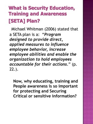 What is Security Education,
Training and Awareness
[SETA] Plan?
 Michael Whitman (2006) stated that
a SETA plan is a: “Program
designed to provide direct,
applied measures to influence
employee behavior, increase
employee abilities and enable the
organization to hold employees
accountable for their actions.” (p.
22.).

 Now, why educating, training and
 People awareness is so important
 for protecting and Securing
 Critical or sensitive information?
 