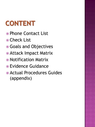  Phone  Contact List
 Check List
 Goals and Objectives
 Attack Impact Matrix
 Notification Matrix
 Evidence Guidance
 Actual Procedures Guides
  (appendix)
 