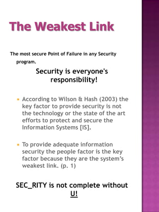 The Weakest Link

The most secure Point of Failure in any Security
  program.

            Security is everyone's
                responsibility!

      According to Wilson & Hash (2003) the
       key factor to provide security is not
       the technology or the state of the art
       efforts to protect and secure the
       Information Systems [IS].

      To provide adequate information
       security the people factor is the key
       factor because they are the system’s
       weakest link. (p. 1)


  SEC_RITY is not complete without
                  U!
 