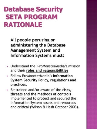 Database Security
SETA PROGRAM
RATIONALE

    All people perusing or
    administering the Database
    Management System and
    Information Systems must:

   Understand the ProMonsterMedia’s mission
    and their roles and responsibilities
   Follow ProMonsterMedia’s Information
    System Security Policy, regulations and
    practices.
   Be trained and/or aware of the risks,
    threats and the methods of controls
    implemented to protect and secured the
    Information System assets and resources
    and critical (Wilson & Hash October 2003).
 