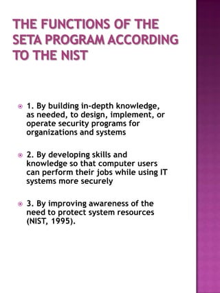    1. By building in-depth knowledge,
    as needed, to design, implement, or
    operate security programs for
    organizations and systems

   2. By developing skills and
    knowledge so that computer users
    can perform their jobs while using IT
    systems more securely

   3. By improving awareness of the
    need to protect system resources
    (NIST, 1995).
 