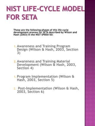 These are the following phases of this life cycle
development process for SETA described by Wilson and
Hash (2003) in the NIST SP800-50:



1. Awareness    and Training Program
     Design (Wilson & Hash, 2003, Section
     3)

2. Awareness    and Training Material
     Development (Wilson & Hash, 2003,
     Section 4)

1. Program   Implementation (Wilson &
     Hash, 2003, Section 5)

2.   Post-Implementation (Wilson & Hash,
     2003, Section 6)
 