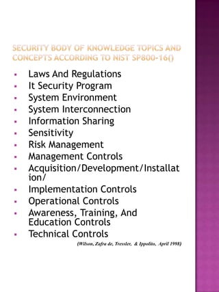    Laws And Regulations
   It Security Program
   System Environment
   System Interconnection
   Information Sharing
   Sensitivity
   Risk Management
   Management Controls
   Acquisition/Development/Installat
    ion/
   Implementation Controls
   Operational Controls
   Awareness, Training, And
    Education Controls
   Technical Controls
              (Wilson, Zafra de, Tressler, & Ippolito, April 1998)
 