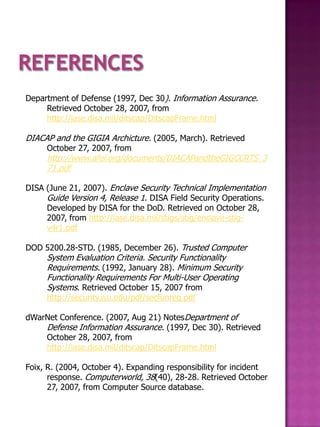 Department of Defense (1997, Dec 30). Information Assurance.
     Retrieved October 28, 2007, from
     http://iase.disa.mil/ditscap/DitscapFrame.html

DIACAP and the GIGIA Archicture. (2005, March). Retrieved
     October 27, 2007, from
     http://www.afei.org/documents/DIACAPandtheGIGCCRTS_3
     71.pdf

DISA (June 21, 2007). Enclave Security Technical Implementation
     Guide Version 4, Release 1. DISA Field Security Operations.
     Developed by DISA for the DoD. Retrieved on October 28,
     2007, from http://iase.disa.mil/stigs/stig/enclave-stig-
     v4r1.pdf

DOD 5200.28-STD. (1985, December 26). Trusted Computer
     System Evaluation Criteria. Security Functionality
     Requirements. (1992, January 28). Minimum Security
     Functionality Requirements For Multi-User Operating
     Systems. Retrieved October 15, 2007 from
     http://security.isu.edu/pdf/secfunreq.pdf

dWarNet Conference. (2007, Aug 21) NotesDepartment of
    Defense Information Assurance. (1997, Dec 30). Retrieved
    October 28, 2007, from
    http://iase.disa.mil/ditscap/DitscapFrame.html

Foix, R. (2004, October 4). Expanding responsibility for incident
      response. Computerworld, 38(40), 28-28. Retrieved October
      27, 2007, from Computer Source database.
 