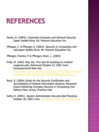 Panko, R. (2004). Corporate Computer and Network Security.
     Upper Saddle River, NJ: Pearson Education Inc.

Pfleeger, C. & Pfleeger, S. (2003). Security In Computing (3rd
      ed).Upper Saddle River, NJ: Pearson Education Inc.

Pfleeger, Charles, P. & Pfleeger, Shari, L. (2003)

Pratt, M. (2007, May 16). Five tips for building an incident
       response plan. Retrieved October 27, 2007, from
       Computerworld Web site:
       http://www.computerworld.com/action/article.do?command
       =viewArticleBasic&articleId=9019558&pageNumber=1

Ross, R. (2004) Guide for the Security Certification and
      Accreditation of Federal Information Systems. Maryland:
      Diana Publishing Company Security in Computing (3rd
      Edition) New Jersey: Prentice Hall

Setty, H. (2001). System Administrator-Security Best Practices.
      October 26, 2007, from http://www.sans.org/reading room
 