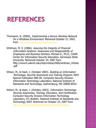 Thompson, D. (2005). Implementing a Secure Wireless Network
    for a Windows Environment. Retrieved October 27, 2007,
    from http://www.sans.org/reading room

Whitman, M. E. (2006). Assuring the Integrity of Financial
     Information Systems: Awareness and Responsibility of
     Employees and Business Partners. Michael E., Ph.D., CISSP.
     Center for Information Security Education. Kennesaw State
     University. Retrieved October 24, 2007 from
     http://www3.uakron.edu/cba/cretisa/2006/whitman_infosec
     .pdf

Wilson, M., & Hash, J. (October 2003). Building an Information
     Technology. Security Awareness and Training Program. NIST
     Special Publication 800-50. Computer Security Division.
     Information Technology Laboratory. National Institute of
     Standards and Technology. Gaithersburg, MD 20899-8933.

Wilson, M., & Hash, J. (October, 2003). Information Technology
     Security Awareness, Training, Education, And Certification.
     Computer Security Division Information Technology
     Laboratory, ITL Bulletin. National Institute of Standards and
     Technology, NIST. Retrieved on October 23, 2007 from
     http://www.itl.nist.gov/lab/bulletns/bltnoct03.htm.
 