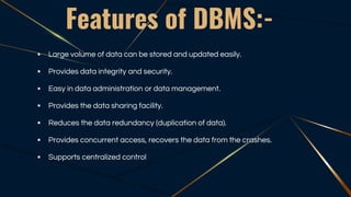 Features of DBMS:-
 Large volume of data can be stored and updated easily.
 Provides data integrity and security.
 Easy in data administration or data management.
 Provides the data sharing facility.
 Reduces the data redundancy (duplication of data).
 Provides concurrent access, recovers the data from the crashes.
 Supports centralized control
 