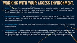 WORKING WITH YOUR ACCESS ENVIRONMENT.
• Ribbon :- Access 2013 uses a tabbed Ribbon system instead of traditional main menus. The
Ribbon contains multiple tabs, each with several groups of commands. You will use these
tabs to perform the most common tasks in Access.
• Quick access toolbar :- The Quick access toolbar, located above the Ribbon, lets you access
common commands no matter which you tab you are on. By default, it shows the save, undo
and repeat commands.
• Backstage view :- Backstage view gives you various options for saving, opening, and printing
your database.
• Navigation pane :- The navigation pane is a list containing every object in your database. It is
designed to help you manage all of your objects. For easier viewing, the objects are organized
into groups by type. You can open, rename and delete objects using the Navigation pane.
 